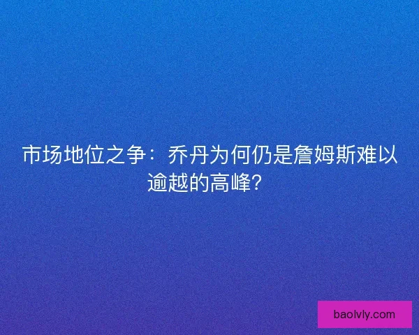市场地位之争：乔丹为何仍是詹姆斯难以逾越的高峰？