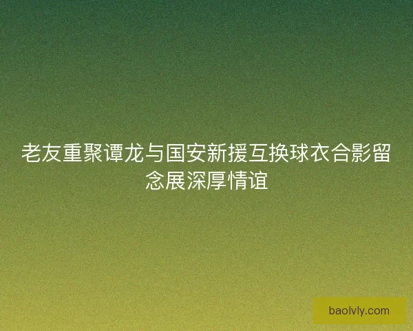 老友重聚谭龙与国安新援互换球衣合影留念展深厚情谊