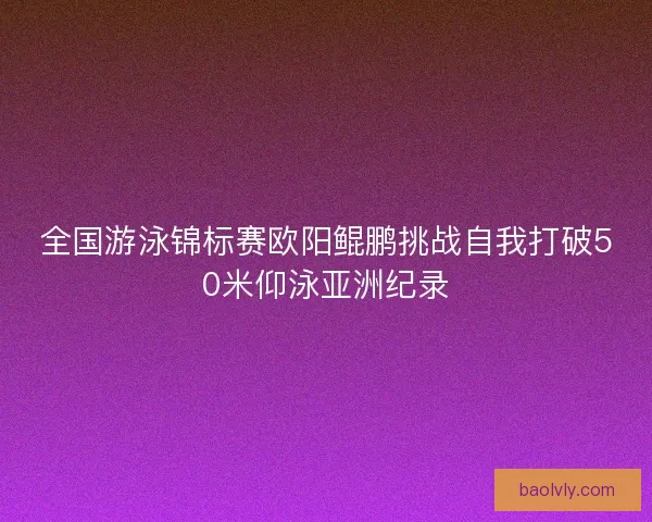 全国游泳锦标赛欧阳鲲鹏挑战自我打破50米仰泳亚洲纪录