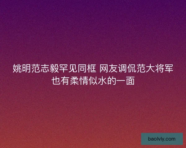 姚明范志毅罕见同框 网友调侃范大将军也有柔情似水的一面