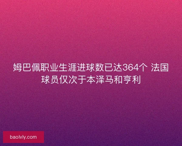 姆巴佩职业生涯进球数已达364个 法国球员仅次于本泽马和亨利