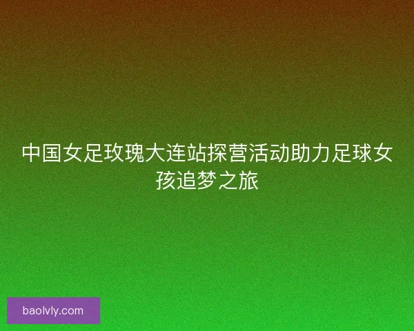 中国女足玫瑰大连站探营活动助力足球女孩追梦之旅