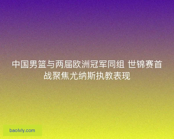 中国男篮与两届欧洲冠军同组 世锦赛首战聚焦尤纳斯执教表现
