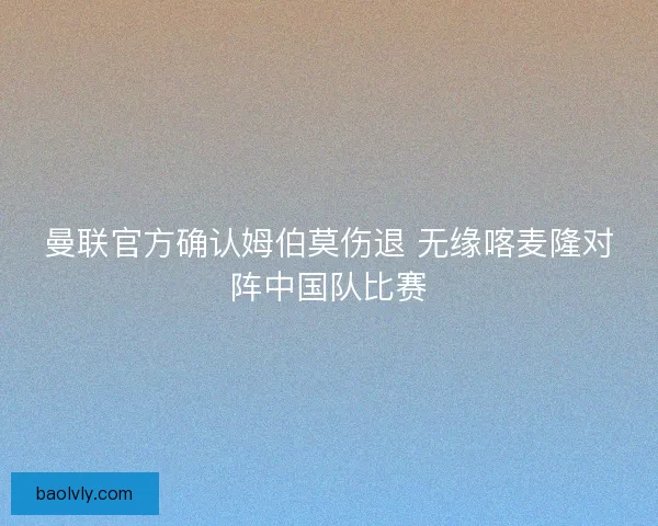 曼联官方确认姆伯莫伤退 无缘喀麦隆对阵中国队比赛