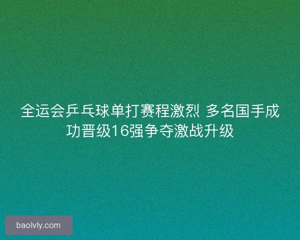 全运会乒乓球单打赛程激烈 多名国手成功晋级16强争夺激战升级