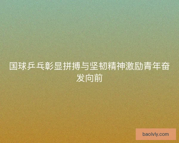 国球乒乓彰显拼搏与坚韧精神激励青年奋发向前