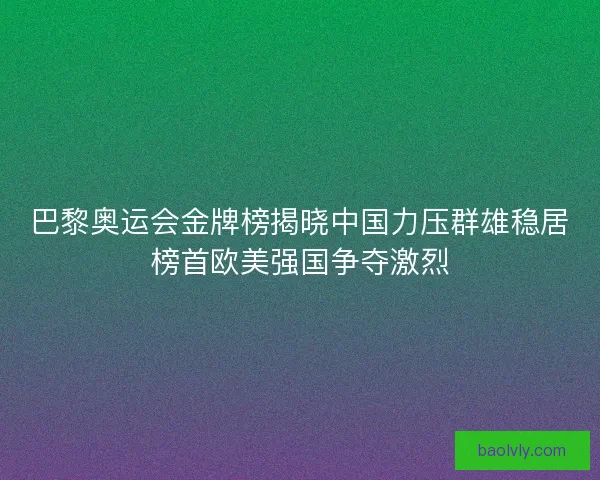 巴黎奥运会金牌榜揭晓中国力压群雄稳居榜首欧美强国争夺激烈